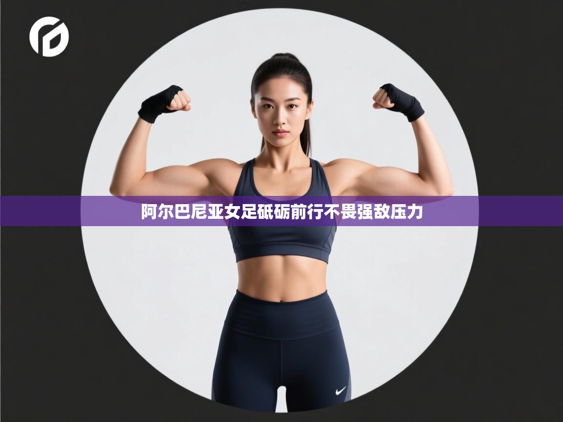 阿尔巴尼亚女足砥砺前行不畏强敌压力